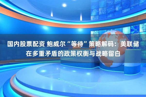 国内股票配资 鲍威尔“等待”策略解码：美联储在多重矛盾的政策权衡与战略留白
