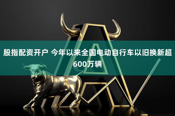 股指配资开户 今年以来全国电动自行车以旧换新超600万辆