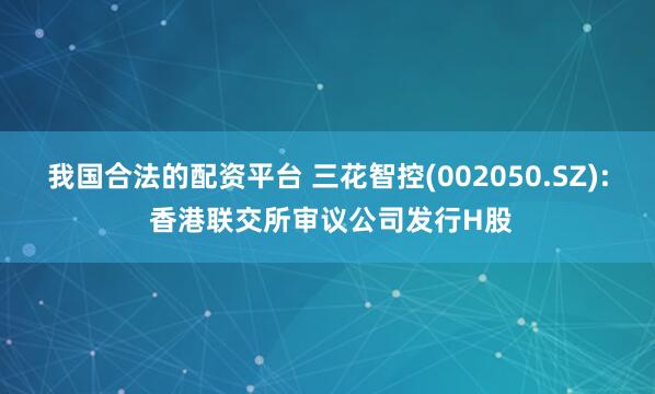 我国合法的配资平台 三花智控(002050.SZ): 香港联交所审议公司发行H股