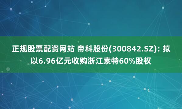 正规股票配资网站 帝科股份(300842.SZ): 拟以6.96亿元收购浙江索特60%股权