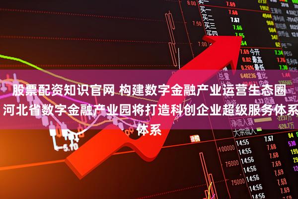 股票配资知识官网 构建数字金融产业运营生态圈 河北省数字金融产业园将打造科创企业超级服务体系