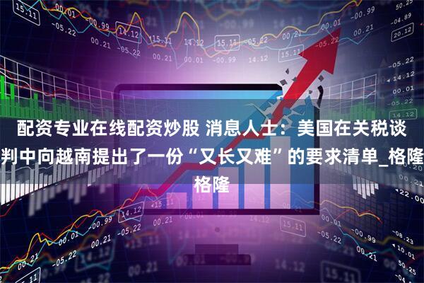 配资专业在线配资炒股 消息人士：美国在关税谈判中向越南提出了一份“又长又难”的要求清单_格隆