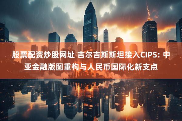 股票配资炒股网址 吉尔吉斯斯坦接入CIPS: 中亚金融版图重构与人民币国际化新支点
