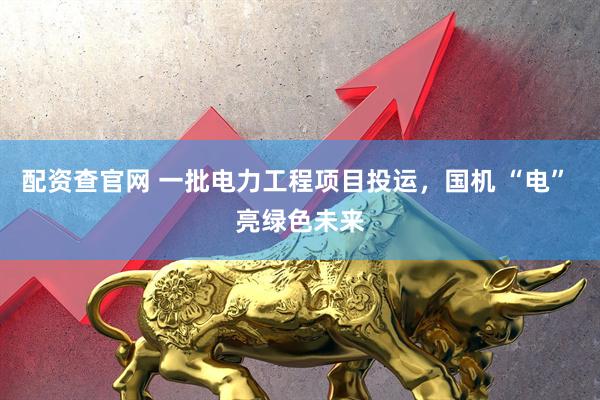 配资查官网 一批电力工程项目投运，国机 “电” 亮绿色未来