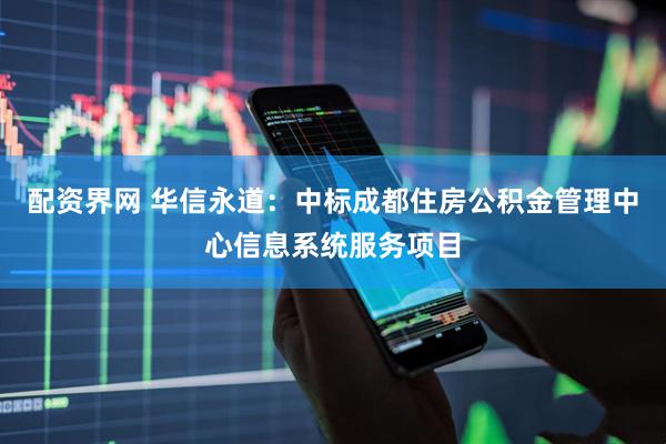 配资界网 华信永道：中标成都住房公积金管理中心信息系统服务项目