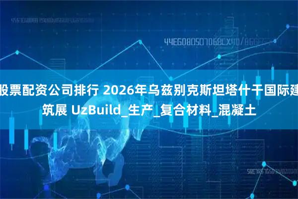 股票配资公司排行 2026年乌兹别克斯坦塔什干国际建筑展 UzBuild_生产_复合材料_混凝土