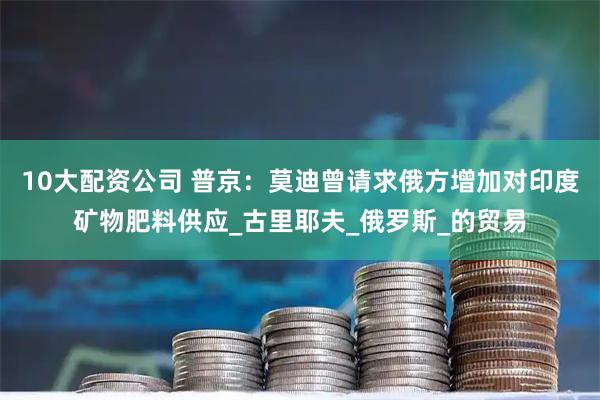 10大配资公司 普京：莫迪曾请求俄方增加对印度矿物肥料供应_古里耶夫_俄罗斯_的贸易
