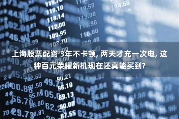 上海股票配资 3年不卡顿, 两天才充一次电, 这种百元荣耀新机现在还真能买到?